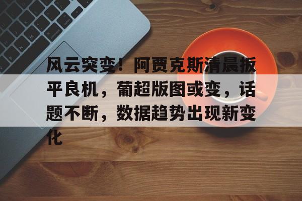 lol直播 -风云突变！阿贾克斯清晨扳平良机，葡超版图或变，话题不断，数据趋势出现新变化 